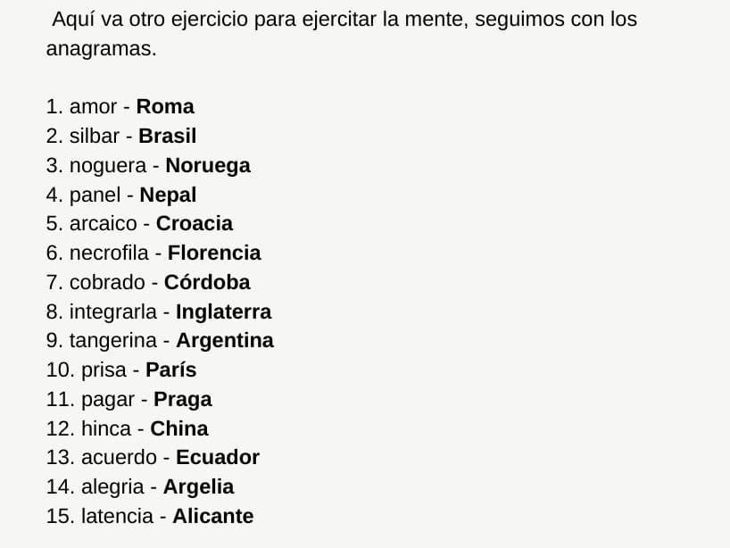 Una de las respuestas posibles es:
<br>
<br>1. amor - Roma
<br>2. silbar - Brasil
<br>3. noguera - Noruega
<br>4. panel - Nepal
<br>5. arcaico - Croacia
<br>6. necrofila - Florencia
<br>7. cobrado - Córdoba
<br>8. integrarla - Inglaterra
<br>9. tangerina - Argentina
<br>10. prisa - París
<br>11. pagar - Praga
<br>12. hinca - China
<br>13. acuerdo - Ecuador
<br>14. alegria - Argelia
<br>15. latencia - Alicante